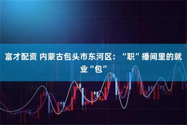富才配资 内蒙古包头市东河区：“职”播间里的就业“包”