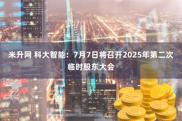米升网 科大智能：7月7日将召开2025年第二次临时股东大会