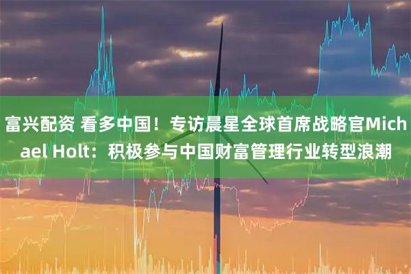 富兴配资 看多中国！专访晨星全球首席战略官Michael Holt：积极参与中国财富管理行业转型浪潮