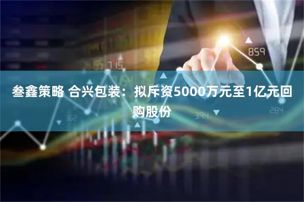 叁鑫策略 合兴包装：拟斥资5000万元至1亿元回购股份