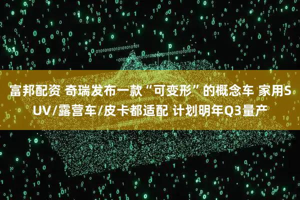 富邦配资 奇瑞发布一款“可变形”的概念车 家用SUV/露营车/皮卡都适配 计划明年Q3量产