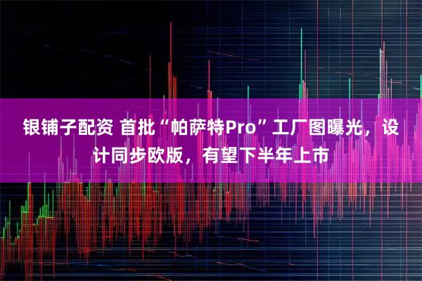 银铺子配资 首批“帕萨特Pro”工厂图曝光，设计同步欧版，有望下半年上市