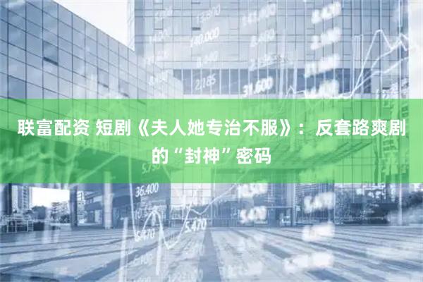 联富配资 短剧《夫人她专治不服》：反套路爽剧的“封神”密码